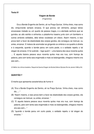 Texto IV
Viagem de Bonde
(Fragmentos)
Era o Bonde Engenho de Dentro, ali na Praça Quinze. Vinha cheio, mas como
diz, empurrando sempre encaixa. O que provou ser otimismo, porque talvez
encaixasse metade ou um quarto de pessoa magra, e a alentada senhora que se
guindou ao alto estribo e enfrentou a plataforma traseira junto com um bombeiro e
outros amáveis soldados, dela talvez coubesse um oitavo. Assim mesmo, e isso
prova bem a favor da elasticidade dos corpos gordos, ela conseguiu se insinuar, ou
antes, encaixar. E tratava de acomodar-se gingando os ombros e os quadris à direita
e à esquerda, quando o bonde parou em outro poste, e o soldado repetiu o tal
slogan do encaixe. E foi subindo − logo quem! − uma baiana dos seus noventa quilos
... E aquela baiana pesava seus noventa quilos mas era nua, com licença da
palavra, pois com tanta saia engomada e mais os balangandãs, chegava mesmo era
aos cem...
(O Melhor da crônica brasileira. Raquel de Queiroz/Viagem de Bonde.Editora Olympio.Rio de Janeiro/1980.p.53)
QUESTÃO 7
O trecho que apresenta característica de humor é
(A) “Era o Bonde Engenho de Dentro, ali na Praça Quinze. Vinha cheio, mas como
diz, ... “
(B) “Assim mesmo, e isso prova bem a favor da elasticidade dos corpos gordos, ela
conseguiu se insinuar, ou antes, encaixar. “
(C) “E aquela baiana pesava seus noventa quilos mas era nua, com licença da
palavra, pois com tanta saia engomada e mais os balangandãs, chegava mesmo
era aos cem... “
(D) “quando o bonde parou em outro poste, o soldado repetiu o tal slogan do
encaixe. “
 