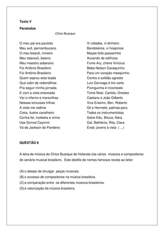 Texto V
Paratodos
Chico Buarque
O meu pai era paulista
Meu avô, pernambucano
O meu bisavô, mineiro
Meu tataravô, baiano
Meu maestro soberano
Foi Antônio Brasileiro
Foi Antônio Brasileiro
Quem soprou esta toada
Que cobri de redondilhas
Pra seguir minha jornada
E com a vista enevoada
Ver o inferno e maravilhas
Nessas tortuosas trilhas
A viola me redime
Creia, ilustre cavalheiro
Contra fel, moléstia e crime
Use Dorival Caymmi
Vá de Jackson do Pandeiro
iro
Vi cidades, vi dinheiro
Bandoleiros, vi hospícios
Moças feito passarinho
Avoando de edifícios
Fume Ary, cheire Vinícius
Beba Nelson Cavaquinho
Para um coração mesquinho
Contra a solidão agreste
Luiz Gonzaga é tiro certo
Pixinguinha é inconteste
Tome Noel, Cartola, Orestes
Caetano e João Gilberto
Viva Erasmo, Ben, Roberto
Gil e Hermeto, palmas para
Todos os instrumentistas
Salve Edu, Bituca, Nara
Gal, Bethânia, Rita, Clara
Evoé, jovens à vista ( ...)
QUESTÃO 8
A letra de música do Chico Buarque de Holanda cita vários músicos e compositores
do cenário musical brasileiro. Este desfile de nomes famosos revela ao leitor
(A) o desejo de divulgar peças musicais.
(B) o excesso de compositores na música brasileira.
(C)a comparação entre os diferentes músicos brasileiros.
(D)a valorização da música brasileira.
 