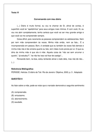 Texto VI
Conversando com meu diário
(...) Diário é muito formal, eu vou te chamar de Di, afinal de contas, é
superfofo você ter “apelidinhos” para seus amigos mais íntimos. E com você, Di, eu
vou me abrir completamente, tenho certeza que você vai ser meu grande amigo e
que você vai me compreender sempre.
Coisa difícil, pois raramente as pessoas compreendem os adolescentes. Nem
pai nem mãe compreendem às vezes. Minha mãe então, nem se fala... É a
incompreensão em pessoa. Bom, é verdade que eu também às vezes falo demais e
minha mãe não é tão sinistra quanto eu falo, tem mães muito piores por aí. O que eu
diria da minha mãe é que ela é mãe. Aquela coisa de “não sai sem arrumar o
quarto”, “já estudou?”, “se não fez isso vai ficar de castigo”...
Pensando bem, na boa, estou tentando aliviar o lado dela, mas não dá não...
(...)
Referência Bibliográfica
PERISSÉ, Heloísa. O diário de Tati. Rio de Janeiro: Objetiva, 2003, p. 5 . Adaptado
QUESTÃO 9
Ao falar sobre a mãe, pode-se notar que o narrador demonstra o seguinte sentimento:
(A) compreensão.
(B) entusiasmo.
(C) aborrecimento.
(D) saudade.
 