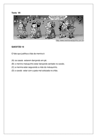 Texto VII
(http://www.meninomaluquinho.com.br)
QUESTÃO 10
O fato que justifica a fala da menina é
(A) os casais estarem dançando em pé.
(B) o menino maluquinho estar dançando sentado no cavalo.
(C) a menina estar segurando a mão do maluquinho.
(D) o cavalo estar com a pata mal colocada no chão.
 