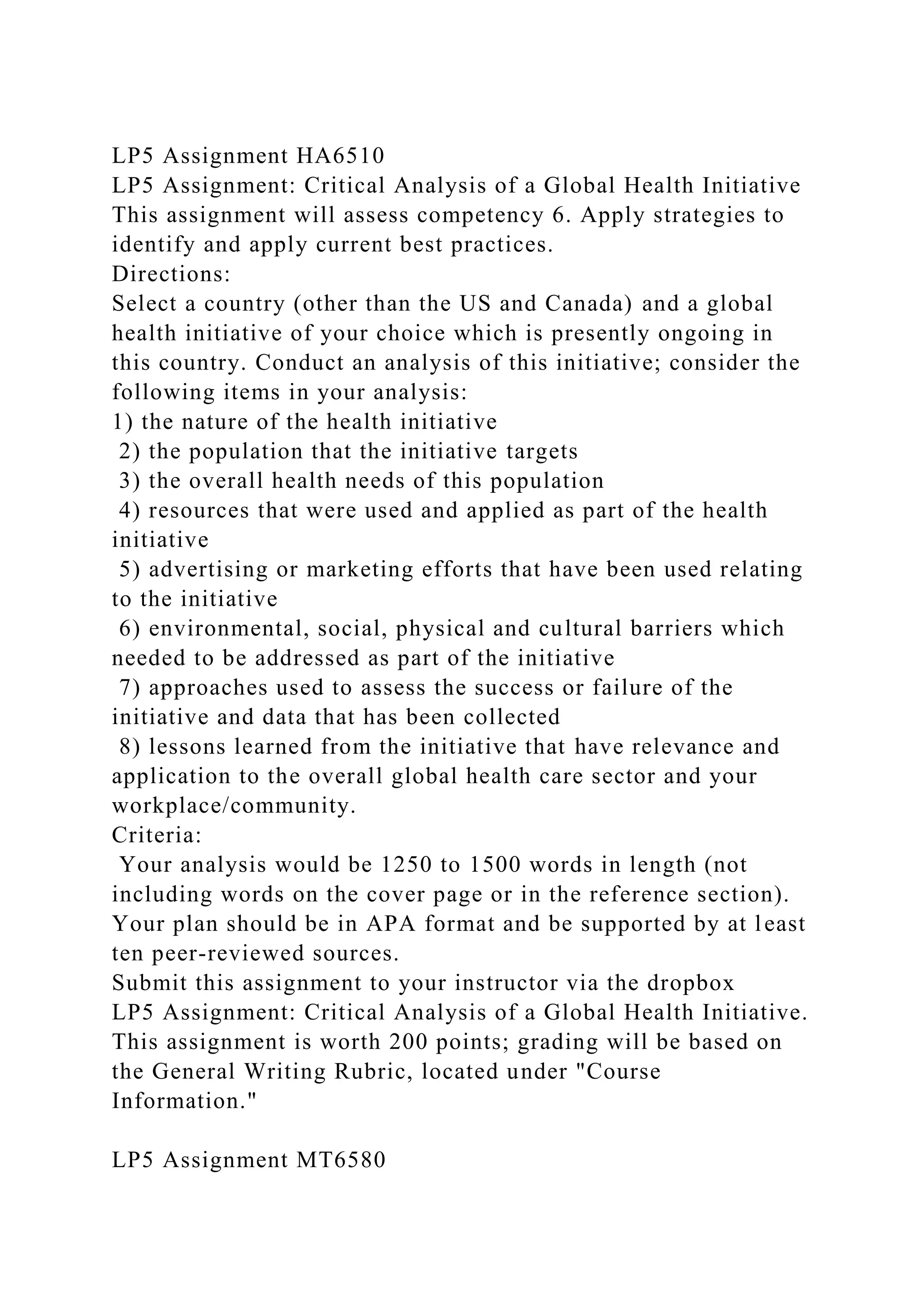 LP5 Assignment HA6510
LP5 Assignment: Critical Analysis of a Global Health Initiative
This assignment will assess competency 6. Apply strategies to
identify and apply current best practices.
Directions:
Select a country (other than the US and Canada) and a global
health initiative of your choice which is presently ongoing in
this country. Conduct an analysis of this initiative; consider the
following items in your analysis:
1) the nature of the health initiative
2) the population that the initiative targets
3) the overall health needs of this population
4) resources that were used and applied as part of the health
initiative
5) advertising or marketing efforts that have been used relating
to the initiative
6) environmental, social, physical and cultural barriers which
needed to be addressed as part of the initiative
7) approaches used to assess the success or failure of the
initiative and data that has been collected
8) lessons learned from the initiative that have relevance and
application to the overall global health care sector and your
workplace/community.
Criteria:
Your analysis would be 1250 to 1500 words in length (not
including words on the cover page or in the reference section).
Your plan should be in APA format and be supported by at least
ten peer-reviewed sources.
Submit this assignment to your instructor via the dropbox
LP5 Assignment: Critical Analysis of a Global Health Initiative.
This assignment is worth 200 points; grading will be based on
the General Writing Rubric, located under "Course
Information."
LP5 Assignment MT6580
 