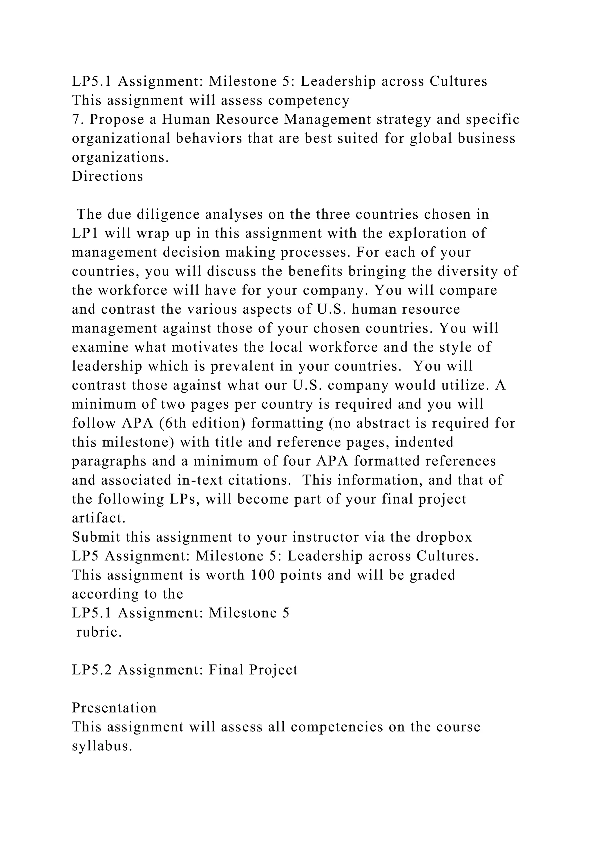 LP5.1 Assignment: Milestone 5: Leadership across Cultures
This assignment will assess competency
7. Propose a Human Resource Management strategy and specific
organizational behaviors that are best suited for global business
organizations.
Directions
The due diligence analyses on the three countries chosen in
LP1 will wrap up in this assignment with the exploration of
management decision making processes. For each of your
countries, you will discuss the benefits bringing the diversity of
the workforce will have for your company. You will compare
and contrast the various aspects of U.S. human resource
management against those of your chosen countries. You will
examine what motivates the local workforce and the style of
leadership which is prevalent in your countries. You will
contrast those against what our U.S. company would utilize. A
minimum of two pages per country is required and you will
follow APA (6th edition) formatting (no abstract is required for
this milestone) with title and reference pages, indented
paragraphs and a minimum of four APA formatted references
and associated in-text citations. This information, and that of
the following LPs, will become part of your final project
artifact.
Submit this assignment to your instructor via the dropbox
LP5 Assignment: Milestone 5: Leadership across Cultures.
This assignment is worth 100 points and will be graded
according to the
LP5.1 Assignment: Milestone 5
rubric.
LP5.2 Assignment: Final Project
Presentation
This assignment will assess all competencies on the course
syllabus.
 