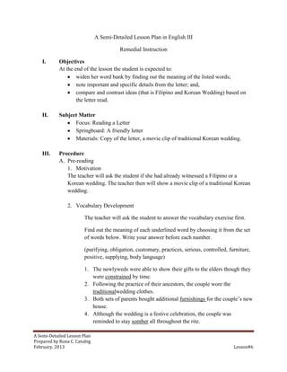 A Semi-Detailed Lesson Plan in English III

                                        Remedial Instruction

    I.      Objectives
            At the end of the lesson the student is expected to:
                    widen her word bank by finding out the meaning of the listed words;
                    note important and specific details from the letter; and,
                    compare and contrast ideas (that is Filipino and Korean Wedding) based on
                    the letter read.

    II.     Subject Matter
                  Focus: Reading a Letter
                  Springboard: A friendly letter
                  Materials: Copy of the letter, a movie clip of traditional Korean wedding.

    III.    Procedure
            A. Pre-reading
               1. Motivation
               The teacher will ask the student if she had already witnessed a Filipino or a
               Korean wedding. The teacher then will show a movie clip of a traditional Korean
               wedding.

                2. Vocabulary Development

                        The teacher will ask the student to answer the vocabulary exercise first.

                        Find out the meaning of each underlined word by choosing it from the set
                        of words below. Write your answer before each number.

                        (purifying, obligation, customary, practices, serious, controlled, furniture,
                        positive, supplying, body language)

                        1. The newlyweds were able to show their gifts to the elders though they
                           were constrained by time.
                        2. Following the practice of their ancestors, the couple wore the
                           traditionalwedding clothes.
                        3. Both sets of parents bought additional furnishings for the couple’s new
                           house.
                        4. Although the wedding is a festive celebration, the couple was
                           reminded to stay somber all throughout the rite.

A Semi-Detailed Lesson Plan
Prepared by Rona C. Catubig
February, 2013                                                                               Lesson#6
 
