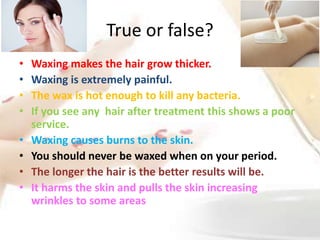 True or false?
• Waxing makes the hair grow thicker.
• Waxing is extremely painful.
• The wax is hot enough to kill any bacteria.
• If you see any hair after treatment this shows a poor
service.
• Waxing causes burns to the skin.
• You should never be waxed when on your period.
• The longer the hair is the better results will be.
• It harms the skin and pulls the skin increasing
wrinkles to some areas
 