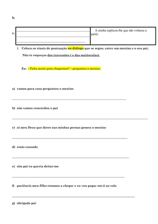 b.


     ______________________________________________    A rainha suplicou-lhe que não voltasse a
c.                                                  partir.
     ______________________________________________
     ___________________________________________

     2. Coloca os sinais de pontuação no diálogo que se segue, entre um menino e o seu pai.

         Não te esqueças dos travessões ( e das maiúsculas).



        Ex: - Falta muito para chegarmos? – perguntou a menina.




a) vamos para casa perguntou o menino


______________________________________________________________________________


b) sim vamos concordou o pai


_____________________________________________________________________________________________


c) ai meu Deus que dores nas minhas pernas gemeu o menino


_______________________________________________________________________________


d) estás cansado


________________________________________________________________________________


e) sim pai eu queria deitar-me


_____________________________________________________________________________


f) paciência meu filho estamos a chegar e eu vou pegar em ti ao colo


_____________________________________________________________________________

g) obrigado pai
 