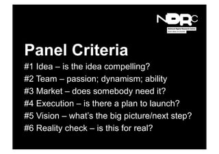 Panel Criteria
#1 Idea – is the idea compelling?
#2 Team – passion; dynamism; ability
#3 Market – does somebody need it?
#4 Execution – is there a plan to launch?
#5 Vision – what’s the big picture/next step?
#6 Reality check – is this for real?
 