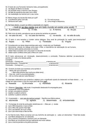 02. O texto de Luís Fernando Veríssimo trata, principalmente:
a) da alegria de Maria na escola.
b) da amizade entre a menina e seu Snoopy.
c) da falta de paciência dos pais com a filha.
d) da insatisfação da menina com o seu nome.

03. Maria chegou da escola tão triste por quê?
a) A professora gritou com ela.                             b) Foi mal na prova.
c) Sentia-se sem valor.                                     d) Uma amiga a desprezou.

04. Na frase abaixo, a quem se refere a expressão em negrito:
           ―Você já se deu conta que em todo mundo só existe uma você‖ ?
a) À professora.                  b) À mãe.                       c) À menina.            d) Ao pai.
05. Pelo início do texto, percebe-se que as cenas da narrativa se passam:
a) na casa da avó.            b) na casa da menina.              c) na escola.       d) na sala de aula.

06. O texto é uma narrativa e contém vários diálogos. Que sinal de pontuação foi usado para introduzi-los?
a) Aspas                 b) Hífen                c) Travessão                     d) Vírgula
07. Considerando as ideias desenvolvidas pelo autor, o texto tem por finalidade:
a) demonstrar, através do diálogo entre pais e filha, a importância da valorização do ser humano.
b) informar sobre pedras preciosas no mundo.
c) relatar fatos ocorridos com uma jovem no dia-a-dia da escola.
d) relatar sobre conflitos entre pais e filhos em casa.

08. O texto estrutura-se em introdução, desenvolvimento e conclusão. Podemos delimitar os assuntos de
acordo com cada uma dessas partes.
Complete:
Introdução – Começa em___________________________e termina em____________________________
Desenvolvimento – Começa em_________________________e termina em________________________
Conclusão – Começa em______________________________e termina em________________________

09.    O trecho do texto que expressa uma opinião é:
a)    ― Maria não quis conversa.
b)         ―- Mas esta pintinha aqui nenhuma delas tem‖ .
c)    ―Para nós, você é uma preciosidade‖ .
d)    ―-Só na minha sala tem sete Marias‖ !

10. Assinale a alternativa que contenha o adjetivo com o significado oposto do destacado na frase abaixo: ... ―ia
chegar em casa e lavar o ouro do corpo para não ficar suja‖ .
a) Asseada               b) Arrumada             c) Atarefada                    d) Atraente

11.   Observe: Quer dizer, vale muito: A expressão destacada foi empregada para:
a)    acrescentar uma nova palavra.
b)    corrigir uma palavra anterior.
c)    explicar a palavra anterior.
d)    substituir a palavra anterior.

12. A expressão ―... com cara de nenhum amigo‖ . Significa que Maria estava:
a) aborrecida                  b) agitada             c) desanimada            d) entusiasmada
13.   O emprego do sinal de pontuação reticências em: ―- Mas pai...‖ revela:
a)    que a filha esqueceu o que ia dizer.
b)    que a filha não queria mais falar.
c)    que o pai desistiu de ouvir a filha.
d)    que o pai interrompe a fala da filha.

14. Ao final do texto, Maria conversa com seu bichinho de estimação: ‖ - sabe um diamante‖ ? Este fato revela:
a) que Maria desejava ter um diamante.
b) que a menina comparava o cachorro com um diamante.
c) que Maria se convencera de que realmente era muito valiosa.
d) que a menina perdera uma pedra preciosa.
 