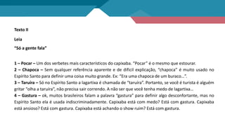 Texto II
Leia
“Só a gente fala”
1 – Pocar – Um dos verbetes mais característicos do capixaba. “Pocar” é o mesmo que estourar.
2 – Chapoca – Sem qualquer referência aparente e de dificil explicação, “chapoca” é muito usado no
Espírito Santo para definir uma coisa muito grande. Ex: “Era uma chapoca de um buraco…”.
3 – Taruíra – Só no Espírito Santo a lagartixa é chamada de “taruíra”. Portanto, se você é turista é alguém
gritar “olha a taruíra”, não precisa sair correndo. A não ser que você tenha medo de lagartixa…
4 – Gastura – ok, muitos brasileiros falam a palavra “gastura” para definir algo desconfortante, mas no
Espírito Santo ela é usada indiscriminadamente. Capixaba está com medo? Está com gastura. Capixaba
está ansioso? Está com gastura. Capixaba está achando o show ruim? Está com gastura.
 