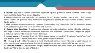 5 – Palha – Não, não se trata do subproduto vegetal de algumas gramíneas. Para o capixaba, “palha” é algo
ruim, mal feito, fraco. “Esse show está palha.
6 – Bicho – Capixaba que é capixaba tem que falar “bicho”. Homem, mulher, criança, velho… Todo mundo
coloca “bicho” em qualquer frase, mesmo que esteja falando sozinho. Ex: “Que trânsito é este na Terceira
Ponte, bicho…”
7 – iá – a interjeição predominante do capixaba. O mineiro fala “uai”. O capixaba fala “iá”. Para coisa boa ou
ruim, solta um “iá”, que você vai se enturmar com os locais.
8 – Pegar e Saltar do ônibus – O capixaba que vai para o ponto de ônibus (sem abrigo) não sobe no ônibus.
Ele “pega” o ônibus. Mesmo que fisicamente impossível, mas é assim no Espírito Santo. E depois de “pegar”
o ônibus, o capixaba não desce: ela “salta” do ônibus.
9 – Catar, panhar – O resto do Brasil diz: “Filho, pegue o copo no armário”. O capixaba “panha” ou “cata”.
Isto mesmo, “panha”. Aplicação na frase: “Filho, panha o copo no armário”.
10 – Ir para o rock – Não interessa se o ritmo é funk, axé, samba. E nem interessa se você vai para um
churrasco de tarde ou se uma boate de noite. O capixaba não sai para a balada: ele “vai para o rock”.
11 – Vou na “Cidade” – Capixabas mais antigos, mesmo morando na Grande Vitória, não dizem que irão no
Centro de Vitória. Eles vão para a “Cidade”.
 