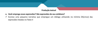 Produção textual
a. Você emprega essas expressões? São expressões do seu cotidiano?
 Escreva uma pequena narrativa que empregue um diálogo utilizando no mínimo 05(cinco) das
expressões listadas no Texto II
 