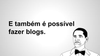 E também é possível
fazer blogs.
 