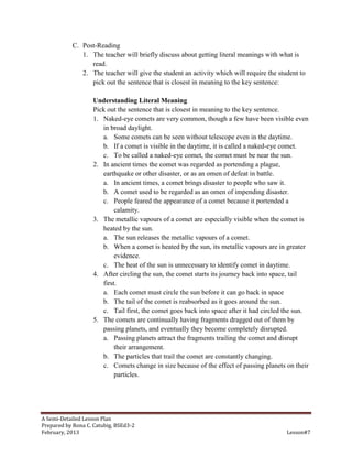 C. Post-Reading
              1. The teacher will briefly discuss about getting literal meanings with what is
                 read.
              2. The teacher will give the student an activity which will require the student to
                 pick out the sentence that is closest in meaning to the key sentence:

                   Understanding Literal Meaning
                   Pick out the sentence that is closest in meaning to the key sentence.
                   1. Naked-eye comets are very common, though a few have been visible even
                      in broad daylight.
                      a. Some comets can be seen without telescope even in the daytime.
                      b. If a comet is visible in the daytime, it is called a naked-eye comet.
                      c. To be called a naked-eye comet, the comet must be near the sun.
                   2. In ancient times the comet was regarded as portending a plague,
                      earthquake or other disaster, or as an omen of defeat in battle.
                      a. In ancient times, a comet brings disaster to people who saw it.
                      b. A comet used to be regarded as an omen of impending disaster.
                      c. People feared the appearance of a comet because it portended a
                           calamity.
                   3. The metallic vapours of a comet are especially visible when the comet is
                      heated by the sun.
                      a. The sun releases the metallic vapours of a comet.
                      b. When a comet is heated by the sun, its metallic vapours are in greater
                           evidence.
                      c. The heat of the sun is unnecessary to identify comet in daytime.
                   4. After circling the sun, the comet starts its journey back into space, tail
                      first.
                      a. Each comet must circle the sun before it can go back in space
                      b. The tail of the comet is reabsorbed as it goes around the sun.
                      c. Tail first, the comet goes back into space after it had circled the sun.
                   5. The comets are continually having fragments dragged out of them by
                      passing planets, and eventually they become completely disrupted.
                      a. Passing planets attract the fragments trailing the comet and disrupt
                           their arrangement.
                      b. The particles that trail the comet are constantly changing.
                      c. Comets change in size because of the effect of passing planets on their
                           particles.




A Semi-Detailed Lesson Plan
Prepared by Rona C. Catubig, BSEd3-2
February, 2013                                                                           Lesson#7
 