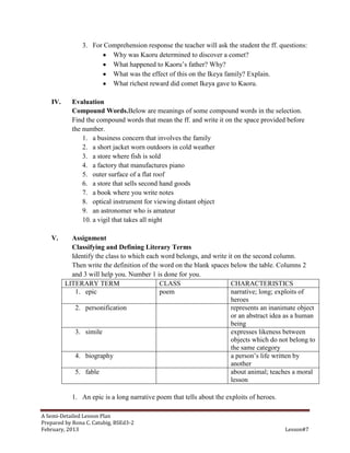3. For Comprehension response the teacher will ask the student the ff. questions:
                        Why was Kaoru determined to discover a comet?
                        What happened to Kaoru’s father? Why?
                        What was the effect of this on the Ikeya family? Explain.
                        What richest reward did comet Ikeya gave to Kaoru.

   IV.     Evaluation
           Compound Words.Below are meanings of some compound words in the selection.
           Find the compound words that mean the ff. and write it on the space provided before
           the number.
               1. a business concern that involves the family
               2. a short jacket worn outdoors in cold weather
               3. a store where fish is sold
               4. a factory that manufactures piano
               5. outer surface of a flat roof
               6. a store that sells second hand goods
               7. a book where you write notes
               8. optical instrument for viewing distant object
               9. an astronomer who is amateur
               10. a vigil that takes all night

   V.      Assignment
           Classifying and Defining Literary Terms
           Identify the class to which each word belongs, and write it on the second column.
           Then write the definition of the word on the blank spaces below the table. Columns 2
           and 3 will help you. Number 1 is done for you.
         LITERARY TERM                      CLASS                    CHARACTERISTICS
            1. epic                         poem                     narrative; long; exploits of
                                                                     heroes
            2. personification                                       represents an inanimate object
                                                                     or an abstract idea as a human
                                                                     being
            3. simile                                                expresses likeness between
                                                                     objects which do not belong to
                                                                     the same category
            4. biography                                             a person’s life written by
                                                                     another
            5. fable                                                 about animal; teaches a moral
                                                                     lesson

           1. An epic is a long narrative poem that tells about the exploits of heroes.

A Semi-Detailed Lesson Plan
Prepared by Rona C. Catubig, BSEd3-2
February, 2013                                                                            Lesson#7
 