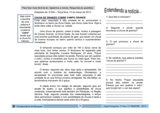 Língua Portuguesa - 7.º Ano / 2.º BIMESTRE - 201412
1- Que fato é noticiado?
_____________________________
_____________________________
2- Segundo o jornal, quando
aconteceu a chuva de granizo?
_____________________________
_____________________________
3- O que provocou a chuva de
granizo?
_____________________________
_____________________________
_____________________________
4- No subtítulo, que palavra substitui
“chuva de granizo”?
_____________________________
_____________________________
_____________________________
_____________________________
_____________________________
5- No trecho “Fiquei assustada
porque elas batiam na janela.
Parecia que iam quebrar o vidro”,
que função tem o uso das aspas?
_____________________________
_____________________________
_____________________________
_____________________________
_____________________________
Adaptado de: O DIA – Terça-feira, 13 de março de 2012.
CHUVA DE GRANIZO COBRE CAMPO GRANDE
Forte calor, associado à alta umidade do ar, provocaram o
fenômeno no bairro da Zona Oeste, que durou meia hora. Hoje à
tarde deve voltar a chover na cidade.
Uma chuva de granizo, ontem à tarde, mudou a paisagem
de Campo Grande, na Zona Oeste. As vias ficaram cobertas por
uma enorme quantidade de pedras de gelo, que deram um visual
de inverno europeu ao bairro quente carioca e surpreenderam
moradores.
O temporal começou por volta de 14h e durou cerca de
meia hora, com fortes ventos. O fenômeno foi registrado pela
estudante de fotografia, Luciana Rodrigues, 23 anos. “Fiquei
assustada porque elas batiam na janela. Parecia que iam quebrar
o vidro”, contou a moradora que nunca viu nada igual. “Para nós,
que estamos acostumados a muito calor, foi incrível e muito
bonito”, disse.
O tempo, segundo ela, abriu logo após a tempestade. De
acordo com o instituto de meteorologia, Climatempo, a
tempestade foi provocada pelo forte calor associado à alta
umidade do ar, que formou nuvens carregadas. Na Vila Militar, os
termômetros marcaram 34,3 graus.
A cidade entrou em estágio de atenção, segundo grau em
escala de quatro, o que significa a possibilidade de chuva
moderada, ocasionalmente forte também em Petrópolis, na Região
Serrana. Hoje, segundo previsão dos meteorologistas, o tempo
deve permanecer nublado e com possibilidade de chuvas à tarde e
à noite. A temperatura deverá variar entre 20 e 30 graus.
Para ficar mais fácil de ler, digitamos a notícia. Responda às questões.
Veja como
a escolha
de uma
palavra é
importante:
a palavra
“cobre”
revela que
a chuva foi
intensa.
 