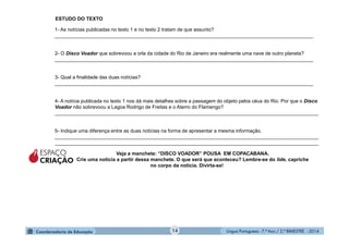 Língua Portuguesa - 7.º Ano / 2.º BIMESTRE - 201414
1- As notícias publicadas no texto 1 e no texto 2 tratam de que assunto?
______________________________________________________________________________________________
2- O Disco Voador que sobrevoou a orla da cidade do Rio de Janeiro era realmente uma nave de outro planeta?
______________________________________________________________________________________________
3- Qual a finalidade das duas notícias?
______________________________________________________________________________________________
4- A notícia publicada no texto 1 nos dá mais detalhes sobre a passagem do objeto pelos céus do Rio. Por que o Disco
Voador não sobrevoou a Lagoa Rodrigo de Freitas e o Aterro do Flamengo?
________________________________________________________________________________________________
5- Indique uma diferença entre as duas notícias na forma de apresentar a mesma informação.
________________________________________________________________________________________________
________________________________________________________________________________________________
ESPAÇO
CRIAÇÃO
Veja a manchete: “DISCO VOADOR” POUSA EM COPACABANA.
Crie uma notícia a partir dessa manchete. O que será que aconteceu? Lembre-se do lide, capriche
no corpo da notícia. Divirta-se!
ESTUDO DO TEXTO
 