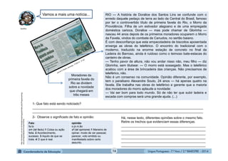 Língua Portuguesa - 7.º Ano / 2.º BIMESTRE - 201416
RIO — A história de Doralice dos Santos Lins se confunde com o
enredo daquele pedaço de terra ao lado da Central do Brasil, famoso
por ter o controvertido título de primeira favela do Rio, o Morro da
Providência. Filha de um estivador alagoano e de uma empregada
doméstica carioca, Doralice — mas pode chamar de Glorinha —
nasceu 44 anos depois de os primeiros moradores ocuparem o Morro
da Favela, vindos do combate de Canudos, no sertão baiano.
É com desconfiança que esta empacotadeira de biscoitos aposentada
enxerga as obras do teleférico. O encontro do tradicional com o
moderno, traduzido na enorme estação de concreto no final da
Ladeira do Barroso, ainda é ruidoso como o teimoso bate-estacas do
canteiro de obras.
— Tenho pavor de altura, não vou andar nisso não, meu filho — diz
Glorinha, sem titubear. — O morro está sossegado. Mas o teleférico
acabou com a área de brincadeira das crianças. Não precisamos de
teleférico, não.
Não é um consenso na comunidade. Opinião diferente, por exemplo,
tem o paraibano Alexandre Souto, 24 anos — há apenas quatro na
favela. Ele trabalha nas obras do teleférico e garante que a maioria
dos moradores do morro aplaude a novidade:
— Vai ser bom para todo mundo. Só de não ter que subir ladeira e
escada com compras será uma grande ajuda. (...)
Moradores da
primeira favela do
Rio se dividem
sobre a novidade
que chegará em
três meses
1- Que fato está sendo noticiado?
_______________________________________________________________________________________________
_______________________________________________________________________________________________
2- Observe o significado de fato e opinião:
Fato
fa.to
sm (lat factu) 1 Coisa ou ação
feita. 2 Acontecimento,
sucesso. 3 Aquilo de que se
trata. 4 O que é real.
opinião
o.pi.ni.ão
sf (lat opinione) 1 Maneira de
opinar; modo de ver pessoal;
parecer, voto emitido ou
manifestado sobre certo
assunto.
Há, nesse texto, diferentes opiniões sobre o mesmo fato.
Retire os trechos que evidenciam essas diferenças.
_______________________________________________
_______________________________________________
_______________________________________________
_______________________________________________
_______________________________________________
_______________________________________________
Vamos a mais uma notícia...
MultiRio
http://michaelis.uol.com.br/moderno/portugues/index.php?lingua=portug
ues-portugues&palavra=opini%E3o
 