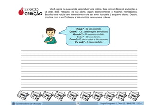 Língua Portuguesa - 7.º Ano / 2.º BIMESTRE - 201418
Você, agora, na sua escola, vai produzir uma notícia. Saia com um bloco de anotações e
vá atrás dela. Pesquise, no seu bairro, alguns acontecimentos e histórias interessantes.
Escolha uma notícia bem interessante e crie seu texto. Aproveite o esquema abaixo. Depois,
combine com o seu Professor e leia a notícia para os seus colegas.
O quê? – O fato ocorrido.
Quem? - Os personagens envolvidos.
Quando? – O momento do fato.
Onde? – O local do fato.
Como? – O modo como o fato ocorreu.
Por quê? – A causa do fato.
ESPAÇO
CRIAÇÃO
_______________________________________________________________________________________________
_______________________________________________________________________________________________
_______________________________________________________________________________________________
_______________________________________________________________________________________________
_______________________________________________________________________________________________
_______________________________________________________________________________________________
_______________________________________________________________________________________________
_______________________________________________________________________________________________
_______________________________________________________________________________________________
_______________________________________________________________________________________________
_______________________________________________________________________________________________
_______________________________________________________________________________________________
_______________________________________________________________________________________________
_______________________________________________________________________________________________
_______________________________________________________________________________________________
_______________________________________________________________________________________________
Multirio
18
 