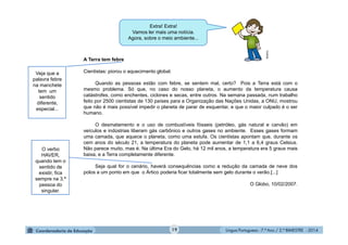 Língua Portuguesa - 7.º Ano / 2.º BIMESTRE - 201419
A Terra tem febre
Cientistas: piorou o aquecimento global.
Quando as pessoas estão com febre, se sentem mal, certo? Pois a Terra está com o
mesmo problema. Só que, no caso do nosso planeta, o aumento da temperatura causa
catástrofes, como enchentes, ciclones e secas, entre outros. Na semana passada, num trabalho
feito por 2500 cientistas de 130 países para a Organização das Nações Unidas, a ONU, mostrou
que não é mais possível impedir o planeta de parar de esquentar, e que o maior culpado é o ser
humano.
O desmatamento e o uso de combustíveis fósseis (petróleo, gás natural e carvão) em
veículos e indústrias liberam gás carbônico e outros gases no ambiente. Esses gases formam
uma camada, que aquece o planeta, como uma estufa. Os cientistas apontam que, durante os
cem anos do século 21, a temperatura do planeta pode aumentar de 1,1 a 6,4 graus Celsius.
Não parece muito, mas é. Na última Era do Gelo, há 12 mil anos, a temperatura era 5 graus mais
baixa, e a Terra completamente diferente.
Seja qual for o cenário, haverá consequências como a redução da camada de neve dos
polos a um ponto em que o Ártico poderia ficar totalmente sem gelo durante o verão.[...]
O Globo, 10/02/2007.
Extra! Extra!
Vamos ler mais uma notícia.
Agora, sobre o meio ambiente...
Veja que a
palavra febre
na manchete
tem um
sentido
diferente,
especial...
O verbo
HAVER,
quando tem o
sentido de
existir, fica
sempre na 3.ª
pessoa do
singular.
Multirio
 