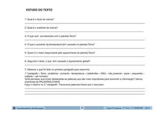 Língua Portuguesa - 7.º Ano / 2.º BIMESTRE - 201420
1- Qual é o título da notícia?
_____________________________________________________________________________________________
2- Qual é o subtítulo da notícia?
____________________________________________________________________________________________
3- O que vem acontecendo com o planeta Terra?
_____________________________________________________________________________________________
4- O que o aumento da temperatura tem causado no planeta Terra?
_____________________________________________________________________________________________
5- Quem é o maior responsável pelo aquecimento do planeta Terra?
_____________________________________________________________________________________________
6- Segundo o texto, o que tem causado o aquecimento global?
_____________________________________________________________________________________________
7- Observe o que foi feito no primeiro parágrafo para resumi-lo:
1.º parágrafo – Terra - problema – aumento - temperatura – catástrofes – ONU – não possível – parar – esquentar –
culpado – ser humano.
Você percebeu que foram destacadas as palavras que são mais importantes para transmitir a informação? Vamos
chamá-las de PALAVRAS-CHAVE.
Faça o mesmo no 2.º parágrafo. Transcreva palavras-chave que o resumam.
_____________________________________________________________________________________________
_____________________________________________________________________________________________
_____________________________________________________________________________________________
ESTUDO DO TEXTO
 