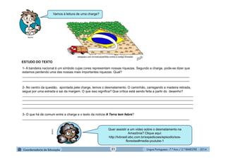 Língua Portuguesa - 7.º Ano / 2.º BIMESTRE - 201421
istoepiaui.com.br/noticia/perfidia-contra-o-codigo-florestal/
1- A bandeira nacional é um símbolo cujas cores representam nossas riquezas. Segundo a charge, pode-se dizer que
estamos perdendo uma das nossas mais importantes riquezas. Qual?
______________________________________________________________________________________________
______________________________________________________________________________________________
2- No centro da questão, apontada pela charge, temos o desmatamento. O caminhão, carregando a madeira retirada,
segue por uma estrada e sai da margem. O que isso significa? Que crítica está sendo feita a partir do desenho?
________________________________________________________________________________________________
________________________________________________________________________________________________
________________________________________________________________________________________________
________________________________________________________________________________________________
3- O que há de comum entre a charge e o texto da notícia A Terra tem febre?
______________________________________________________________________________________________
Vamos à leitura de uma charge?
ESTUDO DO TEXTO
Quer assistir a um vídeo sobre o desmatamento na
Amazônia? Clique aqui:
http://tvbrasil.ebc.com.br/expedicoes/episodio/sos-
florestas#media-youtube-1
Multirio
Multirio
 