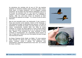 Língua Portuguesa - 7.º Ano / 2.º BIMESTRE - 201423
Adaptadode:http://www.estadao.com.br/amazonia/radiografia_o_maior_bioma_do_mundo.htm
As estimativas dos cientistas são de que só 10% das espécies
existentes na Amazônia brasileira sejam conhecidas. Talvez menos.
Ainda assim, na escala amazônica, 10% já englobam números
espantosos. Só de anfíbios são 250 espécies catalogadas, ante as 81
da Europa. Os mamíferos são 311, com mais de 70 espécies de
macacos e 122 de morcegos. As abelhas são 3 mil; borboletas e
lagartas, 1800. Em uma única árvore da Amazônia já foram
encontradas 95 espécies de formigas – 10 a menos do que em toda a
Alemanha.
Mas há uma imensidão ainda a ser desbravada. E não é preciso ir
longe para encontrar novas espécies: mesmo no Rio Amazonas, o
mais explorado da região, as descobertas são rotineiras – em 2005, foi
identificado um exemplar de piraíba, que pode chegar as mais de 2
metros. Levantamentos recentes feitos com redes de arrasto
revelaram um universo de peixes elétricos e outros animais exóticos
que vivem nas regiões mais profundas do rio, em áreas de escuridão
total. “Mesmo o que pensamos ser muito conhecido é pouco
conhecido. É impressionante”, diz o especialista Jansen Zuanon, do
Inpa. A média para o Brasil é de uma nova espécie de peixe de água
doce descrita por semana.
No Museu Paraense Emílio Goeldi, em Belém, 70 novas espécies
foram descritas nos últimos seis anos, incluindo vespas, aranhas,
peixes, macacos, cobras e plantas. “Se tivéssemos mais
pesquisadores, certamente descobriríamos muito mais”, diz a diretora
do museu, Ima Vieira.
http://www.globoamazonia.com/Amazonia/0,,MUL1458755-16052,00-
CONHECA+OS+PEIXES+ORNAMENTAIS+DA+AMAZONIA.html
 