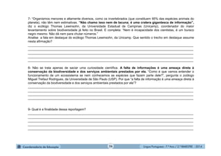 Língua Portuguesa - 7.º Ano / 2.º BIMESTRE - 201426
7- “Organismos menores e altamente diversos, como os invertebrados (que constituem 95% das espécies animais do
planeta), não têm nem estimativas. “Não chamo isso nem de lacuna; é uma cratera gigantesca de informação”,
diz o ecólogo Thomas Lewinsohn, da Universidade Estadual de Campinas (Unicamp), coordenador do maior
levantamento sobre biodiversidade já feito no Brasil. E completa: “Nem é incapacidade dos cientistas, é um buraco
negro mesmo. Não dá nem para chutar números.”
Analise a fala em destaque do ecólogo Thomas Lewinsohn, da Unicamp. Que sentido o trecho em destaque assume
nesta afirmação?
_______________________________________________________________________________________________
_______________________________________________________________________________________________
_______________________________________________________________________________________________
_______________________________________________________________________________________________
_______________________________________________________________________________________________
8- Não se trata apenas de saciar uma curiosidade científica. A falta de informações é uma ameaça direta à
conservação da biodiversidade e dos serviços ambientais prestados por ela. “Como é que vamos entender o
funcionamento de um ecossistema se nem conhecemos as espécies que fazem parte dele?”, pergunta o zoólogo
Miguel Trefaut Rodrigues, da Universidade de São Paulo (USP). Por que “a falta de informação é uma ameaça direta à
conservação da biodiversidade e dos serviços ambientais prestados por ela”?
_______________________________________________________________________________________________
_______________________________________________________________________________________________
_______________________________________________________________________________________________
_______________________________________________________________________________________________
9- Qual é a finalidade dessa reportagem?
_______________________________________________________________________________________________
_______________________________________________________________________________________________
_______________________________________________________________________________________________
_______________________________________________________________________________________________
_______________________________________________________________________________________________
 