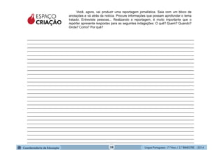 Língua Portuguesa - 7.º Ano / 2.º BIMESTRE - 201428
_______________________________________________________________________________________________
_______________________________________________________________________________________________
_______________________________________________________________________________________________
_______________________________________________________________________________________________
_______________________________________________________________________________________________
_______________________________________________________________________________________________
_______________________________________________________________________________________________
_______________________________________________________________________________________________
_______________________________________________________________________________________________
_______________________________________________________________________________________________
_______________________________________________________________________________________________
_______________________________________________________________________________________________
_______________________________________________________________________________________________
_______________________________________________________________________________________________
_______________________________________________________________________________________________
_______________________________________________________________________________________________
_______________________________________________________________________________________________
_______________________________________________________________________________________________
_______________________________________________________________________________________________
_______________________________________________________________________________________________
_______________________________________________________________________________________________
_______________________________________________________________________________________________
_______________________________________________________________________________________________
_______________________________________________________________________________________________
_______________________________________________________________________________________________
_______________________________________________________________________________________________
_______________________________________________________________________________________________
_______________________________________________________________________________________________
Você, agora, vai produzir uma reportagem jornalística. Saia com um bloco de
anotações e vá atrás da notícia. Procure informações que possam aprofundar o tema
tratado. Entreviste pessoas... Realizando a reportagem, é muito importante que o
repórter apresente respostas para as seguintes indagações: O quê? Quem? Quando?
Onde? Como? Por quê?
ESPAÇO
CRIAÇÃO
 