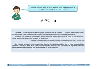 Língua Portuguesa - 7.º Ano / 2.º BIMESTRE - 201429
A crônica é quase sempre um texto curto que apresenta fatos do cotidiano. O cronista desenvolve os fatos e
contribui com sua interpretação pessoal. A crônica distingue-se pelo subjetivismo e pela expressividade.
O cronista não se limita a expor os fatos, mas os apresenta, analisa e avalia de um ponto de vista particular. A
crônica, diferentemente da notícia, é repleta de subjetivismo.
(Adaptado de Enciclopédia do Estudante 08. Redação e Comunicação Técnicas de pesquisa. Editora Moderna. São Paulo, 2008.)
Nas crônicas, em geral, as personagens são descritas com poucos detalhes. Não há muita preocupação em
aprofundar a descrição. Além disso, o fato costuma importar mais do que a personagem. É importante selecionar
apenas os aspectos fundamentais para a compreensão da situação narrada.
No jornal, circulam textos de vários gêneros. Vimos até aqui a notícia, a
reportagem... Vamos, agora, conhecer a crônica?
Multirio
 