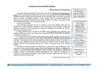 Língua Portuguesa - 7.º Ano / 2.º BIMESTRE - 201430
O CRONISTA É UM ESCRITOR CRÔNICO
Affonso Romano de Sant’Anna
O primeiro texto que publiquei em jornal foi uma crônica. Devia ter eu lá uns 16 ou 17
anos. E aí fui tomando gosto. Dos jornais de Juiz de Fora, passei para os jornais e revistas
de Belo Horizonte e depois para a imprensa do Rio e de São Paulo. Fiz de tudo (ou quase
tudo) em jornal: de repórter policial a crítico literário. Mas foi somente quando me
chamaram para substituir Drummond, no Jornal do Brasil, em 1984, que passei a fazer
crônica sistematicamente. Virei um escritor crônico.
O que é um cronista?
Luís Fernando Veríssimo diz que o cronista é como uma galinha, bota seu ovo
regularmente. Carlos Eduardo Novaes diz que crônicas são como laranjas, podem ser
doces ou azedas e ser consumidas em gomos ou pedaços, na poltrona de casa ou
espremidas na sala de aula.
Já andei dizendo que o cronista é um estilita. Não confundam, por enquanto, com
estilista. Estilita era o santo que ficava anos e anos em cima de uma coluna, no deserto,
meditando e pregando.[...]
O cronista é isso: fica pregando lá em cima de sua coluna no jornal. Por isto, há uma
certa confusão entre colunista e cronista, assim como há outra confusão entre articulista e
cronista. O articulista escreve textos expositivos e defende temas e ideias. O cronista é o
mais livre dos redatores de um jornal. Ele pode ser subjetivo. Pode (e deve) falar na
primeira pessoa sem envergonhar-se. Seu "eu", como o do poeta, é um eu de utilidade
pública.
Que tipo de crônica escrevo? De vários tipos. Conto casos, faço descrições, anoto
momentos líricos, faço críticas sociais. Uma das funções da crônica é interferir no
cotidiano. Claro que essas que interferem mais cruamente em assuntos momentosos
tendem a perder sua atualidade quando publicadas em livro. Não tem importância. O
cronista é crônico, ligado ao tempo, deve estar encharcado, doente de seu tempo e ao
mesmo tempo pairar acima dele.
Jornal O Globo, Rio de Janeiro, 12/6/88
Veja que o uso de
determinadas
palavras causam o
efeito de incerteza,
dúvida, imprecisão.
As palavras
assumem sentido de
acordo com o
contexto. Observe
que a palavra lá tem
outro significado
nesse trecho.
Momento lírico é
um momento
poético, cheio de
emoção...
Você percebeu que
aqui há uma
palavra nova?
Estilita, então, é
uma pessoa que
reflete, que pensa
sobre a vida...
 