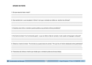 Língua Portuguesa - 7.º Ano / 2.º BIMESTRE - 201431
1- De que assunto trata o texto?
__________________________________________________________________________________________________
__________________________________________________________________________________________________
__________________________________________________________________________________________________
2- Que sentido tem o uso da palavra “crônico” com que o narrador se refere ao escritor de crônicas?
__________________________________________________________________________________________________
__________________________________________________________________________________________________
__________________________________________________________________________________________________
3- Quantos anos tinha o narrador quando publicou sua primeira crônica jornalística?
__________________________________________________________________________________________________
__________________________________________________________________________________________________
__________________________________________________________________________________________________
4- No trecho do texto “E aí fui tomando gosto”, a que se refere a fala do narrador, muito usada na linguagem coloquial?
__________________________________________________________________________________________________
__________________________________________________________________________________________________
__________________________________________________________________________________________________
5- Observe o trecho do texto: “Fiz de tudo (ou quase tudo) em jornais.” Por que há um trecho destacado entre parênteses?
_________________________________________________________________________________________________
__________________________________________________________________________________________________
__________________________________________________________________________________________________
6- Transcreva da crônica o trecho que revela que o cronista é porta-voz de seu tempo.
_________________________________________________________________________________________________
__________________________________________________________________________________________________
__________________________________________________________________________________________________
__________________________________________________________________________________________________
ESTUDO DO TEXTO
 