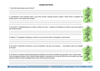 Língua Portuguesa - 7.º Ano / 2.º BIMESTRE - 201433
1- Que fato desencadeou essa crônica?
____________________________________________________________________________________________
____________________________________________________________________________________________
____________________________________________________________________________________________
2- Inicialmente, houve dúvidas sobre o que tinha nascido naquele pequeno espaço. Quais foram os palpites dos
amigos sobre a nova planta que surgira?
____________________________________________________________________________________________
____________________________________________________________________________________________
____________________________________________________________________________________________
3- No trecho “Transplantei-o para o exíguo canteiro da casa.” a palavra em destaque se refere a que outra palavra
dita anteriormente?
____________________________________________________________________________________________
____________________________________________________________________________________________
____________________________________________________________________________________________
4- Releia o 3.º parágrafo e destaque o trecho em que o pé de milho é comparado a outros seres.
____________________________________________________________________________________________
____________________________________________________________________________________________
____________________________________________________________________________________________
5- No trecho “Anteontem aconteceu o que era inevitável, mas que nos encantou...”, que palavra indica uma relação
de tempo?
____________________________________________________________________________________________
____________________________________________________________________________________________
6- A crônica é um gênero textual marcado pela narração de um fato do cotidiano das pessoas, visto, muitas vezes,
de forma especial, poética. Aqui, Rubem Braga destaca o nascimento de um pé de milho em seu canteiro como algo
especial. Retire do último parágrafo trecho que confirme essa afirmação.
_____________________________________________________________________________________________
_____________________________________________________________________________________________
_____________________________________________________________________________________________
ESTUDO DO TEXTO
Clipart
 