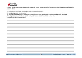 Língua Portuguesa - 7.º Ano / 2.º BIMESTRE - 201434
Escreva, agora, uma crônica, baseando-se no texto de Rubem Braga. Escolha um fato simples do seu dia a dia. Você pode seguir
o roteiro abaixo:
1.º parágrafo: qual foi o fato principal? Quando e onde ele aconteceu?
2.º parágrafo: por que ele aconteceu?
3.º parágrafo: compare o fato ocorrido com outros fatos, buscando semelhanças, criando uma relação de identidade...
4.º parágrafo: conclua, mostrando quanto foi importante esse fato ter acontecido na sua vida.
Lembre-se de dar um título ao texto.
________________________________________________________________________________________________________
________________________________________________________________________________________________________
________________________________________________________________________________________________________
________________________________________________________________________________________________________
________________________________________________________________________________________________________
________________________________________________________________________________________________________
________________________________________________________________________________________________________
________________________________________________________________________________________________________
________________________________________________________________________________________________________
________________________________________________________________________________________________________
________________________________________________________________________________________________________
________________________________________________________________________________________________________
________________________________________________________________________________________________________
________________________________________________________________________________________________________
________________________________________________________________________________________________________
________________________________________________________________________________________________________
________________________________________________________________________________________________________
________________________________________________________________________________________________________
________________________________________________________________________________________________________
________________________________________________________________________________________________________
________________________________________________________________________________________________________
________________________________________________________________________________________________________
________________________________________________________________________________________________________
________________________________________________________________________________________________________
ESPAÇO
CRIAÇÃO
 
