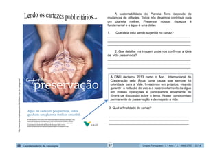 Língua Portuguesa - 7.º Ano / 2.º BIMESTRE - 2014
A sustentabilidade do Planeta Terra depende de
mudanças de atitudes. Todos nós devemos contribuir para
um planeta melhor. Preservar nossas riquezas é
fundamental e a água é uma delas
1. Que ideia está sendo sugerida no cartaz?
________________________________________________
________________________________________________
________________________________________________
2. Que detalhe na imagem pode nos confirmar a ideia
de vida preservada?
________________________________________________
________________________________________________
________________________________________________
A ONU declarou 2013 como o Ano Internacional de
Cooperação pela Água, uma causa que sempre foi
prioridade para a Vale. Investimos em projetos, visando
garantir a redução do uso e o reaproveitamento da água
em nossas operações e participamos ativamente de
fóruns de discussão sobre o tema. Nosso compromisso
permanente de preservação e de respeito à vida.
http://www.premioabapsustentabilidade.com.br/categorias/
3. Qual a finalidade do cartaz?
______________________________________________
______________________________________________
______________________________________________
37
 