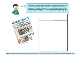 Língua Portuguesa - 7.º Ano / 2.º BIMESTRE - 2014
Para finalizar, convide um colega para elaborar uma capa de jornal. Use seus
conhecimentos e crie o nome do jornal, o cabeçalho, as manchetes, as
chamadas... o conteúdo do seu jornal é inventado. Sugerimos que deve ter
notícias de que você gostaria que fossem verdadeiras sobre seu bairro, seu
país, sobre o mundo. Pense em coisas positivas! Crie seu jornal ideal!
38
 