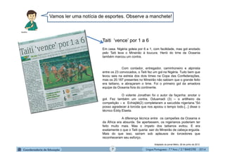 Língua Portuguesa - 7.º Ano / 2.º BIMESTRE - 20147
Vamos ler uma notícia de esportes. Observe a manchete!
Taiti ‘vence’ por 1 a 6
Em casa. Nigéria goleia por 6 a 1, com facilidade, mas gol anotado
pelo Taiti leva o Mineirão à loucura. Herói do time da Oceania
também marcou um contra.
Com contador, entregador, caminhoneiro e alpinista
entre os 23 convocados, o Taiti fez um gol na Nigéria. Tudo bem que
levou seis na estreia dos dois times na Copa das Confederações,
mas os 20.187 presentes no Mineirão não sabiam que o grande feito
era taitiano, e abraçaram o time. Foi o primeiro gol da amadora
equipe da Oceania fora do continente.
O volante Jonathan foi o autor da façanha: anotar o
gol. Fez também um contra, Oduamadi (3) – o artilheiro da
competição – e Echiejilé(2) completaram a sacudida nigeriana.“Só
posso agradecer à torcida que nos apoiou o tempo todo.[...] disse o
técnico Eddy Etaeta.
A diferença técnica entre os campeões da Oceania e
da África era absurda. Se apertassem, os nigerianos poderiam ter
feito muito mais. Mas o ímpeto dos taitianos evitou. E era
exatamente o que o Taiti queria: sair do Mineirão de cabeça erguida.
Mais do que isso, saíram sob aplausos de torcedores que
reconheceram seu esforço.
Adaptado do jornal Metro, 28 de junho de 2013.
MultiRio
 