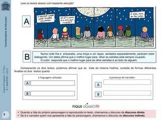 Leia os textos abaixo com bastante atenção!

A

Língua Portuguesa - 7.º Ano
4.º BIMESTRE / 2013

B

9

Numa noite fria e enluarada, uma moça e um rapaz, sentados separadamente, parecem estar
dialogando. Um deles afirma que o melhor lugar para olhar as estrelas está sempre ocupado.
O outro responde que o melhor lugar para se olhar estrelas é ao lado de alguém.

Comparando os dois textos, podemos afirmar que se trata da mesma história, contada de formas diferentes.
Analise os dois textos quanto
à presença do narrador:

à linguagem utilizada:

A

A

B

B

 Quando a fala do próprio personagem é reproduzida no texto, chamamos o discurso de discurso direto.
 Se é o narrador quem nos apresenta a fala do personagem, chamamos o discurso de discurso indireto.

 