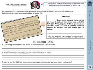 Multirio

Primeiro anúncio oficial

Você vai ler um texto muito antigo, que mostra como
eram os anúncios publicitários no século XIX.

Os primeiros anúncios foram publicados no jornal Gazeta do Rio de Janeiro, em forma de classificados.
Esse foi o gênero dominante na publicidade do século XIX.
ANNUNCIO
Quem quizer comprar huma morada
de cazas de sobrado com frente para santa Rita
falle com Anna Joaquina da Silva, que mora nas
mesmas cazas, ou com o Capitão Francisco
Pereira de Mesquita que tem ordem para as
vender.
-------------------------------------------------------------------

ESTUDO DO TEXTO
1- O anúncio publicado na Gazeta do Rio de Janeiro se dirige a que público?
___________________________________________________________________________________________________________________
___________________________________________________________________________________________________________________
___________________________________________________________________________________________________________________

2- Se houver interesse na compra, a quem o comprador deve se dirigir?
________________________________________________________________________________________________
________________________________________________________________________________________________
________________________________________________________________________________________________
3- Além do ano de 1808, que outros elementos nos permitem concluir que esse texto é muito antigo?
________________________________________________________________________________________________
________________________________________________________________________________________________
________________________________________________________________________________________________

Língua Portuguesa – 7.º Ano
4.º BIMESTRE / 2013

RIO DE JANEIRO, NA IMPRESSÃO REGIA.1808.

10

 
