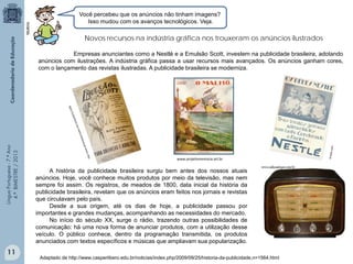 Multirio

Você percebeu que os anúncios não tinham imagens?
Isso mudou com os avanços tecnológicos. Veja.

Novos recursos na indústria gráfica nos trouxeram os anúncios ilustrados

Língua Portuguesa - 7.º Ano
4.º BIMESTRE / 2013

Empresas anunciantes como a Nestlé e a Emulsão Scott, investem na publicidade brasileira, adotando
anúncios com ilustrações. A indústria gráfica passa a usar recursos mais avançados. Os anúncios ganham cores,
com o lançamento das revistas ilustradas. A publicidade brasileira se moderniza.

11

www.projetomemoria.art.br

A história da publicidade brasileira surgiu bem antes dos nossos atuais
anúncios. Hoje, você conhece muitos produtos por meio da televisão, mas nem
sempre foi assim. Os registros, de meados de 1800, data inicial da história da
publicidade brasileira, revelam que os anúncios eram feitos nos jornais e revistas
que circulavam pelo país.
Desde a sua origem, até os dias de hoje, a publicidade passou por
importantes e grandes mudanças, acompanhando as necessidades do mercado.
No início do século XX, surge o rádio, trazendo outras possibilidades de
comunicação: há uma nova forma de anunciar produtos, com a utilização desse
veículo. O público conhece, dentro da programação transmitida, os produtos
anunciados com textos específicos e músicas que ampliavam sua popularização.
Adaptado de http://www.casperlibero.edu.br/noticias/index.php/2009/09/25/historia-da-publicidade,n=1564.html

 