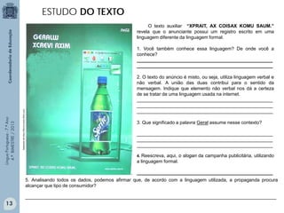 ESTUDO DO TEXTO
O texto auxiliar “XPRAIT, AX COISAX KOMU SAUM.”
revela que o anunciante possui um registro escrito em uma
linguagem diferente da linguagem formal.

Adaptado de http://farm3.static.flickr.com

Língua Portuguesa - 7.º Ano
4.º BIMESTRE / 2013

1. Você também conhece essa linguagem? De onde você a
conhece?
____________________________________________________
____________________________________________________
2. O texto do anúncio é misto, ou seja, utiliza linguagem verbal e
não verbal. A união das duas contribui para o sentido da
mensagem. Indique que elemento não verbal nos dá a certeza
de se tratar de uma linguagem usada na internet.
____________________________________________________
____________________________________________________
____________________________________________________
3. Que significado a palavra Geral assume nesse contexto?
____________________________________________________
____________________________________________________
____________________________________________________
Reescreva, aqui, o slogan da campanha publicitária, utilizando
a linguagem formal.
4.

____________________________________________________
5. Analisando todos os dados, podemos afirmar que, de acordo com a linguagem utilizada, a propaganda procura
alcançar que tipo de consumidor?
________________________________________________________________________________________________

13

 