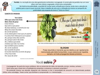 GAROTA DE IPANEMA
Tom Jobim
Olha que coisa mais linda
Mais cheia de graça
É ela menina
Que vem e que passa
No doce balanço, a caminho do mar
Moça do corpo dourado
Do sol de Ipanema
O seu balançado é mais que um poema
É a coisa mais linda que eu já vi passar
Ah, porque estou tão sozinho
Ah, porque tudo é tão triste
Ah, a beleza que existe
A beleza que não é só minha
Que também passa sozinha
Ah, se ela soubesse
Que quando ela passa
O mundo inteirinho se enche de graça
E fica mais lindo
Por causa do amor

http://www.portaldapropaganda.com.br/portal/propaganda/19648-bossa-nova-na-campanha-da-hortifruti

SLOGAN
Frase resumida e marcante que se destina a ser rapidamente
memorizada pelo leitor/consumidor, e que costuma ser repetida
sempre, em toda propaganda desses produtos.

Língua Portuguesa – 7.º Ano
4.º BIMESTRE / 2013

Multirio

Paródia é a recriação de uma obra geralmente conhecida e consagrada. A construção da paródia traz um novo
olhar, com tom irônico, engraçado, crítico e/ou contestador.
Na história da publicidade, a paródia foi muitas vezes utilizada para chamar ainda mais a atenção do
público para o que se quer anunciar. Veja o trabalho de arte com a utilização de música na campanha de
publicidade cuja proposta de tema é “Entre no ritmo”.

http://letras.mus.br/tom-jobim/20018/

A propaganda faz parte do nosso cotidiano: são os comerciais de rádio, de televisão, jornais, revistas, cartazes ...
Você notou que o texto tem a finalidade de conquistar e convencer o possível comprador?
Ele pretende chamar sua atenção, despertar seu interesse e criar a necessidade de consumir um determinado produto.
Utiliza, como estratégia, frases curtas, que facilitam a compreensão e a memorização.

14

 