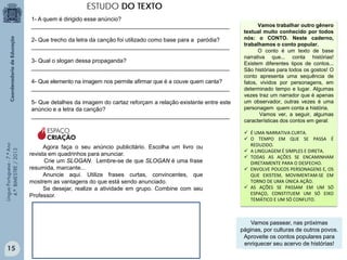 ESTUDO DO TEXTO
1- A quem é dirigido esse anúncio?
______________________________________________________________
2- Que trecho da letra da canção foi utilizado como base para a paródia?
______________________________________________________________
3- Qual o slogan dessa propaganda?
______________________________________________________________
4- Que elemento na imagem nos permite afirmar que é a couve quem canta?
______________________________________________________________
5- Que detalhes da imagem do cartaz reforçam a relação existente entre este
anúncio e a letra da canção?
______________________________________________________________

Língua Portuguesa - 7.º Ano
4.º BIMESTRE / 2013

ESPAÇO
CRIAÇÃO

15

Agora faça o seu anúncio publicitário. Escolha um livro ou
revista em quadrinhos para anunciar.
Crie um SLOGAN. Lembre-se de que SLOGAN é uma frase
resumida, marcante...
Anuncie aqui. Utilize frases curtas, convincentes, que
mostrem as vantagens do que está sendo anunciado.
Se desejar, realize a atividade em grupo. Combine com seu
Professor.

Vamos trabalhar outro gênero
textual muito conhecido por todos
nós: o CONTO. Neste caderno,
trabalhamos o conto popular.
O conto é um texto de base
narrativa que... conta histórias!
Existem diferentes tipos de contos...
São histórias para todos os gostos! O
conto apresenta uma sequência de
fatos, vividos por personagens, em
determinado tempo e lugar. Algumas
vezes traz um narrador que é apenas
um observador, outras vezes é uma
personagem quem conta a história.
Vamos ver, a seguir, algumas
características dos contos em geral:
 É UMA NARRATIVA CURTA.
 O TEMPO EM QUE SE PASSA É
REDUZIDO.
 A LINGUAGEM É SIMPLES E DIRETA.
 TODAS AS AÇÕES SE ENCAMINHAM
DIRETAMENTE PARA O DESFECHO.
 ENVOLVE POUCOS PERSONAGENS E, OS
QUE EXISTEM, MOVIMENTAM-SE EM
TORNO DE UMA ÚNICA AÇÃO.
 AS AÇÕES SE PASSAM EM UM SÓ
ESPAÇO, CONSTITUEM UM SÓ EIXO
TEMÁTICO E UM SÓ CONFLITO.

Vamos passear, nas próximas
páginas, por culturas de outros povos.
Aproveite os contos populares para
enriquecer seu acervo de histórias!

 