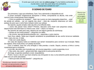 Multirio

O conto que você vai ler veio da cultura grega. É uma história conhecida no
mundo todo e você não pode deixar de conhecê-lo.
Você já teve vontade de voar?

Observe que
Era primavera. Logo que entardeceu, Ícaro ficou admirando a despedida do sol.
o sonho do
O jovem sonhador imaginava-se abraçando o infinito, conquistando as alturas, indo onde
personagem
nenhum outro mortal jamais havia chegado.
está contado
─ Como eu gostaria de vooaaarrr..., fazer nas nuvens os mais engraçados desenhos..., pular
por ele
de estrela em estrela..., ser um viajante dos céus! – dizia ele, enquanto observava um velho
mesmo.
pedaço de pano que o vento fazia rodopiar sobre sua cabeça.
De repente, aquela simples visão deu-lhe uma brilhante ideia.
─ Como não pensei nisso antes?! Primeiro, descubro como fazer voar pequenas coisas,
depois ficará mais fácil fazer eu mesmo voar, oras! ─ disse a si mesmo.
No caminho de volta para casa, deparou-se com alguns garotos da vizinhança.
─ Aonde vai com tanta pressa? – perguntou um deles.
─ No mínimo, ele está tentando levantar voo – respondeu o outro menino.
Ícaro ficou calado. Sabia que ninguém acreditaria na possibilidade de seu sonho tornar-se realidade.
Iriam, mais uma vez, rir dele.
─ Falo com vocês depois.
Em casa ele separou todos os materiais que seriam necessários para construir sua invenção: filetes
de madeira, linha muito forte e um pedaço de tecido.
Com a madeira, Ícaro fez uma armação e nela prendeu o tecido. Depois, amarrou a linha e correu
novamente para a montanha.
Lá do alto, ele soltou sua invenção que, em poucos segundos, o vento suspendeu no ar.
─ Deu certo, deu certo! – gritava todo feliz, segurando a outra ponta da linha.
De longe, os garotos assistiam a tudo, boquiabertos.
Porém, houve o dia em que Ícaro empinou seu brinquedo no céu e uma estranha perdiz aproximou-se
dele com um canto assustador.
─ Será que esta ave está doente? – perguntou-se.
Perceba que, durante a narrativa, o
narrador vai apresentando os lugares
em que os fatos ocorrem.

Língua Portuguesa – 7.º Ano
4.º BIMESTRE / 2013

O SONHO DE ÍCARO

16

 