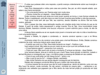 Língua Portuguesa - 7.º Ano
4.º BIMESTRE / 2013

Observe
que a
perdiz
age
como
inimiga.
Qual
será a
sua
função
na
história?

17

E antes que pudesse obter uma resposta, a perdiz avançou violentamente sobre sua invenção e
a fez em pedaços.
Ícaro ficou desesperado e voltou para casa aos prantos. Seu pai, ao vê-lo naquele estado, quis
saber o que havia acontecido:
─ Era uma perdiz branca, pai. Parecia estar com muita raiva.
─ Preciso contar-lhe um segredo – disse Dédalo cabisbaixo.
Então começou dizendo que ainda era muito jovem quando se tornou o mais famoso artesão de
Atenas. Todos o respeitavam, pois ele criava os mais incríveis inventos para facilitar a vida das pessoas.
Tudo corria muito bem até que Talo, seu sobrinho, decidiu trabalhar na oficina. Ele era muito
criativo, aplicado.
Com o passar dos dias, essa dedicação resultou em criações ainda mais incríveis do que as de
Dédalo. A partir de então, todos esqueceram o antigo inventor. Era só Talo. Uma incontrolável inveja
dominou Dédalo, fazendo-o cometer uma loucura: empurrar o jovem sobrinho para a morte, do alto de
uma colina.
A deusa Atena apiedou-se ao ver aquele corpo jovem e inocente sem vida no chão e transformouo em uma perdiz branca.
Quanto a Dédalo, foi julgado e condenado, e deveria construir apenas o que o rei Minos
mandasse.
A primeira ordem foi a de construir uma prisão para o terrível Minotauro. Então, Dédalo construiu
o labirinto de onde nenhuma criatura seria capaz de sair.
─ A perdiz que você viu é Talo. Deve estar tentando se vingar! – finalizou o pai.
Ícaro estava imóvel. Não sabia se era por medo da ave ou por ouvir tal confissão do pai.
─ O que fazemos agora? – perguntou num sussurro.
─ Fique em casa. Não quero que vá para a montanha. É arriscar-se demais – disse Dédalo.
Uma semana depois, teve-se a notícia de que o herói Teseu havia entrado no labirinto, matado o
terrível Minotauro e conseguido sair. Logo, o rei Minos exigiu a presença de Dédalo em seu castelo.
─ Como é que você pôde me trair dessa forma? – gritou o rei.
─ Mas o que foi que eu fiz? – indagou Dédalo, assustado.
─ Não minta! Garantiu-me que jamais alguém conseguiria sair do labirinto.
Dédalo não conseguiu convencer Minos de que o traidor não havia sido ele.
─ A única maneira de me provar que não foi você é jogando-se dentro do labirinto, junto com seu
filho Ícaro! Se saírem, vocês morrerão. Se não saírem, morrerão do mesmo jeito... – sentenciou o rei,
ordenando aos soldados que jogassem pai e filho dentro da mais terrível prisão já construída em toda
a Grécia.

 