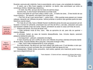 Texto adaptado - O Sonho de Ícaro, adaptação de Adriana Bernardino.
FTD: São Paulo, 2007.

Língua Portuguesa – 7.º Ano
4.º BIMESTRE / 2013

Veja o
desfecho
da
história.

http://th08.deviantart.net/

Será que o
sonho de
voar vai
dar certo?

Durante o percurso até o labirinto, Ícaro ia escondendo, sob a roupa, uma variedade de materiais.
E assim, pai e filho foram jogados no labirinto. Lá dentro, eles caminharam por entre os
corredores infinitos. Dédalo logo desanimou:
─ É inútil, meu filho, sei que não há meios de sairmos daqui.
Durante dias, os dois ficaram lamentando sua triste sorte.
Houve uma tarde em que Ícaro voltou a olhar o céu... O rastro de cores... O leve tecido de sua
roupa voando e... De repente, uma ideia! Uma nova ideia!
─ Pai! Pai! Já sei o que vamos fazer ! – gritou Ícaro. – Olhe quantas aves passam por nossas
cabeças, deixando cair milhares de penas. Vamos juntá-las e construir dois grandes pares de asas.
Sairemos voando daqui!
Por mais de um mês, Ícaro e Dédalo ficaram recolhendo penas de aves que pousavam por ali.
Quando o número foi suficiente, amarraram-nas com fios de linho e, sob elas, colocaram cera para
que ficassem coladas umas nas outras. Depois, prenderam as asas no corpo com tiras de couro.
Estava tudo pronto. Era hora de tentar voar.
─ Está ventando muito lá fora, Ícaro. Não se aproxime do sol, para não se queimar ─
orientou Dédalo.
A principio, batiam as asas de maneira desequilibrada, mas, minutos depois, pareciam
pássaros deslizando pelo céu.
─ Conseguimos! – gritavam, extasiados de alegria.
E Ícaro encantou-se com o brilho do sol e com milhares de pontos coloridos brincando diante
de seus olhos. Quando Dédalo olhou para trás, mal podia enxergar o filho.
─ Não, Ícaro! Volte imediatamente! É muito perigoso...
Era tarde demais. Na altura em que Ícaro estava não podia ouvir. O sol derreteu a cera que
juntava as penas e o jovem sonhador deu um mergulho fatal nas águas do mar.
Desesperado, Dédalo tentou procurá-lo, mas avistou apenas uma insensível perdiz branca
que voava alegremente por ali.

18

 