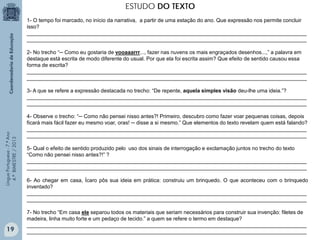 ESTUDO DO TEXTO
1- O tempo foi marcado, no início da narrativa, a partir de uma estação do ano. Que expressão nos permite concluir
isso?
_______________________________________________________________________________________________
_______________________________________________________________________________________________
2- No trecho “─ Como eu gostaria de vooaaarrr..., fazer nas nuvens os mais engraçados desenhos...,” a palavra em
destaque está escrita de modo diferente do usual. Por que ela foi escrita assim? Que efeito de sentido causou essa
forma de escrita?
_______________________________________________________________________________________________
_______________________________________________________________________________________________

Língua Portuguesa - 7.º Ano
4.º BIMESTRE / 2013

3- A que se refere a expressão destacada no trecho: “De repente, aquela simples visão deu-lhe uma ideia.”?
_______________________________________________________________________________________________
_______________________________________________________________________________________________

19

4- Observe o trecho: “─ Como não pensei nisso antes?! Primeiro, descubro como fazer voar pequenas coisas, depois
ficará mais fácil fazer eu mesmo voar, oras! ─ disse a si mesmo.” Que elementos do texto revelam quem está falando?
_______________________________________________________________________________________________
_______________________________________________________________________________________________
5- Qual o efeito de sentido produzido pelo uso dos sinais de interrogação e exclamação juntos no trecho do texto
“Como não pensei nisso antes?!” ?
_______________________________________________________________________________________________
_______________________________________________________________________________________________
6- Ao chegar em casa, Ícaro pôs sua ideia em prática: construiu um brinquedo. O que aconteceu com o brinquedo
inventado?
_______________________________________________________________________________________________
_______________________________________________________________________________________________
7- No trecho “Em casa ele separou todos os materiais que seriam necessários para construir sua invenção: filetes de
madeira, linha muito forte e um pedaço de tecido.” a quem se refere o termo em destaque?
_______________________________________________________________________________________________
_______________________________________________________________________________________________

 