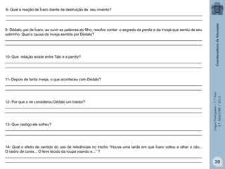 8- Qual a reação de Ícaro diante da destruição de seu invento?
_______________________________________________________________________________________________
_______________________________________________________________________________________________
9- Dédalo, pai de Ícaro, ao ouvir as palavras do filho, resolve contar o segredo da perdiz e da inveja que sentiu de seu
sobrinho. Qual a causa da inveja sentida por Dédalo?
_______________________________________________________________________________________________
_______________________________________________________________________________________________

10- Que relação existe entre Talo e a perdiz?
_______________________________________________________________________________________________
_______________________________________________________________________________________________

12- Por que o rei considerou Dédalo um traidor?
_______________________________________________________________________________________________
_______________________________________________________________________________________________

13- Que castigo ele sofreu?
_______________________________________________________________________________________________
_______________________________________________________________________________________________

14- Qual o efeito de sentido do uso de reticências no trecho “Houve uma tarde em que Ícaro voltou a olhar o céu...
O rastro de cores... O leve tecido da roupa voando e...” ?
_______________________________________________________________________________________________
_______________________________________________________________________________________________

Língua Portuguesa – 7.º Ano
4.º BIMESTRE / 2013

11- Depois de tanta inveja, o que aconteceu com Dédalo?
_______________________________________________________________________________________________
_______________________________________________________________________________________________

20

 