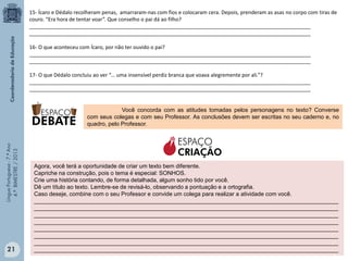 15- Ícaro e Dédalo recolheram penas, amarraram-nas com fios e colocaram cera. Depois, prenderam as asas no corpo com tiras de
couro. “Era hora de tentar voar”. Que conselho o pai dá ao filho?
_________________________________________________________________________________________________
_________________________________________________________________________________________________
16- O que aconteceu com Ícaro, por não ter ouvido o pai?
_________________________________________________________________________________________________
_________________________________________________________________________________________________
17- O que Dédalo concluiu ao ver “... uma insensível perdiz branca que voava alegremente por ali.”?
_________________________________________________________________________________________________
_________________________________________________________________________________________________

Língua Portuguesa - 7.º Ano
4.º BIMESTRE / 2013

Você concorda com as atitudes tomadas pelos personagens no texto? Converse
com seus colegas e com seu Professor. As conclusões devem ser escritas no seu caderno e, no
quadro, pelo Professor.

21

ESPAÇO
CRIAÇÃO
Agora, você terá a oportunidade de criar um texto bem diferente.
Capriche na construção, pois o tema é especial: SONHOS.
Crie uma história contando, de forma detalhada, algum sonho tido por você.
Dê um título ao texto. Lembre-se de revisá-lo, observando a pontuação e a ortografia.
Caso deseje, combine com o seu Professor e convide um colega para realizar a atividade com você.
_______________________________________________________________________________________________
_______________________________________________________________________________________________
_______________________________________________________________________________________________
_______________________________________________________________________________________________
_______________________________________________________________________________________________
_______________________________________________________________________________________________
_______________________________________________________________________________________________
_______________________________________________________________________________________________

 