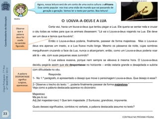 http://noticias.uol.com.br

Agora, nossa leitura será de um conto de uma outra cultura: a africana.
Esse conto popular nos traz uma visão de mundo que vai passando de
geração a geração. Vamos ler o texto por partes. Boa leitura!

O LOUVA-A-DEUS E A LUA

Multirio

Observe
que a
palavra
deus foi
usada
no sentido
figurado.

Certa vez, havia um louva-a-deus que tentou pegar a Lua. Ele queria se sentar nela e cruzar
o céu todas as noites para que os animais dissessem: “Lá vai o Louva-a-deus viajando na Lua. Ele deve
ser um deus e temos que louvá-lo”.
Então o Louva-a-deus poderia, finalmente, passear de forma majestosa. Mas o Louva-adeus era apenas um inseto, e a Lua ficava muito longe. Mesmo os pássaros da noite, cujas sombras
mergulhavam cruzando a face da Lua, nunca a alcançariam; então, como um Louva-a-deus poderia voar
até lá – ele, com suas pequenas asas zunindo?

Língua Portuguesa - 7.º Ano
4.º BIMESTRE / 2013

A Lua estava evasiva, porque nem sempre se elevava à mesma hora. O Louva-a-deus
decidiu pegá-la assim que ela despontasse no horizonte – então estaria grande e desajeitada e subiria
com dificuldade no céu.
A palavra
DESPONTASSE
significa
surgisse,
aparecesse.

Responda:
1- No 1.º parágrafo, é apresentado o desejo que move o personagem Louva-a-deus. Que desejo é esse?
__________________________________________________________________________________
2- Observe o trecho do texto: “...poderia finalmente passear de forma majestosa.”
Veja como a palavra destacada aparece no dicionário:
Majestoso
Ma.jes.to.so
Adj (lat majestas+oso) 1 Que tem majestade. 2 Suntuoso, grandioso, imponente.
Quais desses significados, contidos no verbete, a palavra destacada assume no texto?
__________________________________________________________________________________

23
CONTINUA NA PRÓXIMA PÁGINA

 