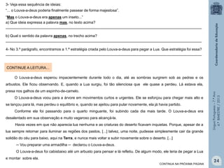 3- Veja essa sequência de ideias:
“... o Louva-a-deus poderia finalmente passear de forma majestosa”.
“Mas o Louva-a-deus era apenas um inseto...”
a) Que ideia expressa a palavra mas, no texto acima?
_______________________________________________________________________________________________
b) Qual o sentido da palavra apenas, no trecho acima?
_______________________________________________________________________________________________
4- No 3.º parágrafo, encontramos a 1.ª estratégia criada pelo Louva-a-deus para pegar a Lua. Que estratégia foi essa?
_______________________________________________________________________________________________

CONTINUE A LEITURA...
O Louva-a-deus esperou impacientemente durante todo o dia, até as sombras surgirem sob as pedras e os

presa nos galhos de um espinho-de-camelo.
O Louva-a-deus voou para a árvore em movimentos curtos e urgentes. Ele se esforçou para chegar mais alto e
se lançou para lá, mas perdeu o equilíbrio e, quando se ajeitou para pular novamente, ela já havia partido.
Conforme ela foi passando para o quarto minguante, foi subindo cada dia mais tarde. O Louva-a-deus era
desalentado em sua observação e muito vagaroso para alcançá-la.
Havia vezes em que não aparecia lua nenhuma e as criaturas do deserto ficavam inquietas. Porque, apesar de a
lua sempre retornar para iluminar as regiões dos pastos, [...] talvez, uma noite, pudesse simplesmente cair da grande

Língua Portuguesa – 7.º Ano
4.º BIMESTRE / 2013

arbustos. Ele ficou observando. E, quando a Lua surgiu, foi tão silenciosa que ele quase a perdeu. Lá estava ela,

solidão do céu para baixo, aqui na Terra, e nunca mais voltar a subir novamente sobre o deserto. [...]
─ Vou preparar uma armadilha ─ declarou o Louva-a-deus.
O Louva-a-deus foi cabisbaixo até um arbusto para pensar e lá refletiu. De algum modo, ele teria de pegar a Lua
e montar sobre ela.
CONTINUA NA PRÓXIMA PÁGINA

24

 