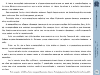 A Lua se tornou cheia mais uma vez, e o Louva-a-deus seguiu-a para ver aonde ela ia quando afundava no
horizonte. Ele encontrou um profundo lago na areia, pisoteado por cascos de animais e, lá embaixo, bem distante,
estava a Lua, presa na água.
Fez uma pausa, fitando o disco brilhante e suspenso. Depois, lançou-se sobre ele, tentando agarrá-lo com suas
patas espinhosas. Mas afundou engasgado sob a água.
Por muitas vezes, o Louva-a-deus tentou capturá-la, mas falhou. Finalmente, nervoso, ele pegou uma pedra e a
atirou, amaldiçoando-a.
A pedra estilhaçou o reflexo e milhares de fragmentos do luar penetraram os olhos do Louva-a-deus. Cego de dor,
ele correu para longe e se escondeu num espinheiro. Não conseguia dormir: não havia escuridão na qual descansar.
Não desejou mais ser um deus e montar na Lua para que os animais do deserto o louvassem ─ ele ficou pensando
como poderia um dia ter pensado aquilo.
Subiu pelo espinheiro, para onde os galhos alcançassem o ar morno da noite. Esperou ali até a Lua se erguer.

visão.
Então, por fim, ela se fixou na extremidade da pobre solidão do deserto, e o Louva-a-deus permaneceu
sentado, curvado para ela enquanto rezava.
Quando veio a luz do dia, a Lua apareceu pálida e serena, e as sombras dos espinheiros caíram afiadas sobre
a areia; o voo dos pássaros era seguro e veloz, e o Louva-a-deus sabia que ela havia levado todos os estilhaços de
seus olhos.

Língua Portuguesa – 7.º Ano
4.º BIMESTRE / 2013

Colocou as patas dianteiras diante de si ─ fechadas, porque estava rezando ─ e implorou à Lua que lhe devolvesse a

Isso foi há muito tempo. Mas os filhos do Louva-a-deus continuam vivendo ali, nas cores marrom e verde, como
as folhas que mudam de acordo com as estações. E, quando eles se sentam, suas patas dianteiras se erguem em
oração para a Lua, que perdoou e restituiu a visão do ancestral deles ─ o pequeno, de asinhas curtas, que queria ser
um deus.
Texto adaptado - MANDELA, Nelson (seleção). Meus contos africanos. Tradução Luciana Garcia. São Paulo: Martins Fontes, 2009.

26

 